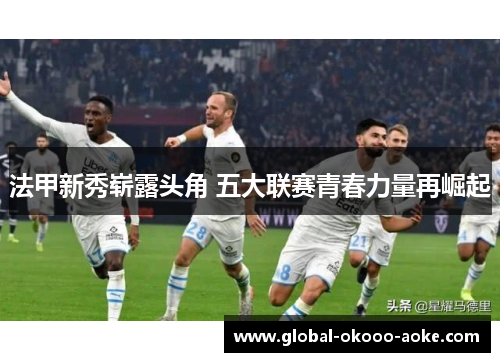 法甲新秀崭露头角 五大联赛青春力量再崛起