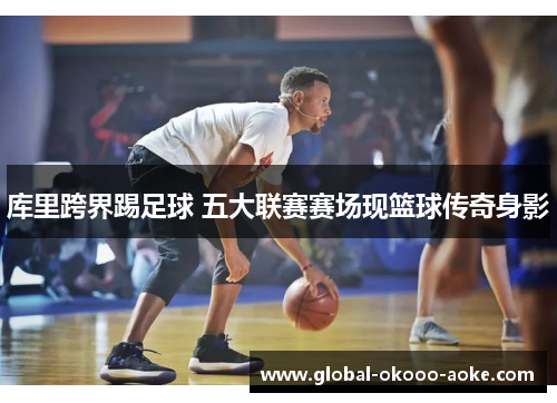 库里跨界踢足球 五大联赛赛场现篮球传奇身影